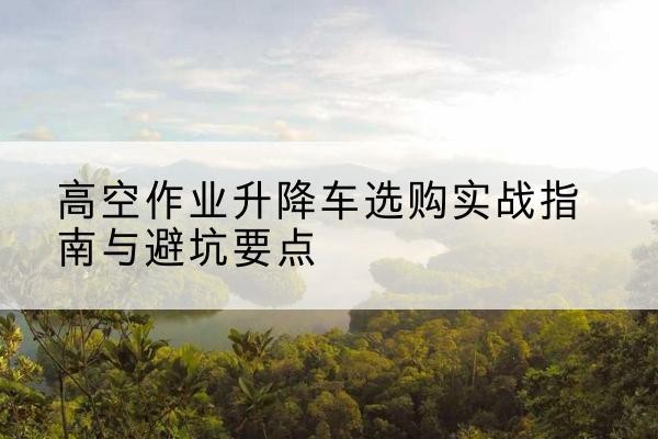 昌平区升降车怎么选-高空作业升降车选购实战指南与避坑要点