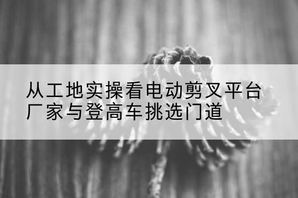 昌平区电动剪叉升降平台厂家-从工地实操看电动剪叉平台厂家与登高车挑选门道
