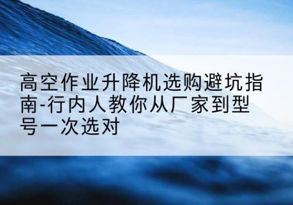 昌平区升降平台厂家-高空作业升降机选购避坑指南-行内人教你从厂家到型号一次选对
