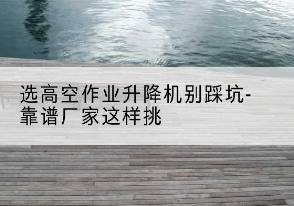 昌平区剪叉式升降机厂家-选高空作业升降机别踩坑-靠谱厂家这样挑