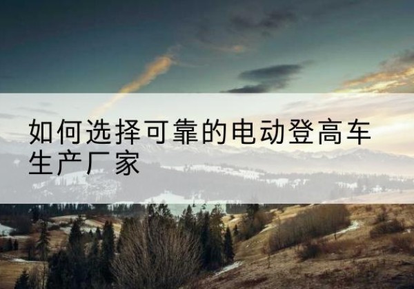 昌平区电动登高车厂家-如何选择可靠的电动登高车生产厂家
