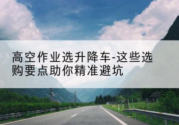 昌平区升降车厂家-高空作业选升降车-这些选购要点助你*避坑