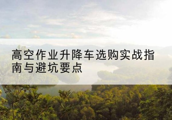昌平区升降车怎么选-高空作业升降车选购实战指南与避坑要点