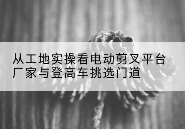 昌平区电动剪叉升降平台厂家-从工地实操看电动剪叉平台厂家与登高车挑选门道